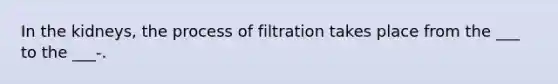 In the kidneys, the process of filtration takes place from the ___ to the ___-.