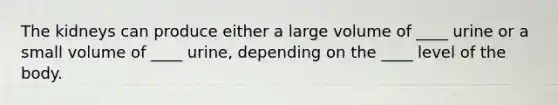 The kidneys can produce either a large volume of ____ urine or a small volume of ____ urine, depending on the ____ level of the body.