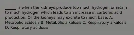 ______ is when the kidneys produce too much hydrogen or retain to much hydrogen which leads to an increase in carbonic acid production. Or the kidneys may excrete to much base. A. Metabolic acidosis B. Metabolic alkalosis C. Respiratory alkalosis D. Respiratory acidosis