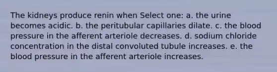 The kidneys produce renin when Select one: a. the urine becomes acidic. b. the peritubular capillaries dilate. c. the blood pressure in the afferent arteriole decreases. d. sodium chloride concentration in the distal convoluted tubule increases. e. the blood pressure in the afferent arteriole increases.