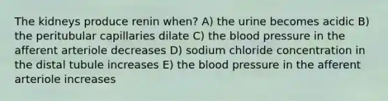 The kidneys produce renin when? A) the urine becomes acidic B) the peritubular capillaries dilate C) the blood pressure in the afferent arteriole decreases D) sodium chloride concentration in the distal tubule increases E) the blood pressure in the afferent arteriole increases