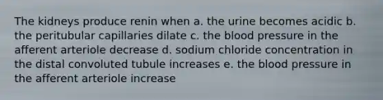 The kidneys produce renin when a. the urine becomes acidic b. the peritubular capillaries dilate c. the blood pressure in the afferent arteriole decrease d. sodium chloride concentration in the distal convoluted tubule increases e. the blood pressure in the afferent arteriole increase