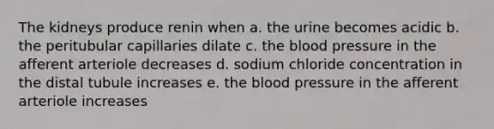 The kidneys produce renin when a. the urine becomes acidic b. the peritubular capillaries dilate c. the blood pressure in the afferent arteriole decreases d. sodium chloride concentration in the distal tubule increases e. the blood pressure in the afferent arteriole increases