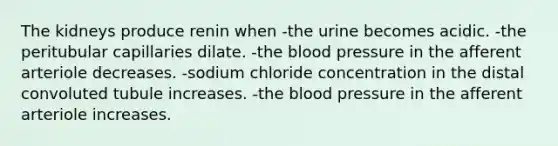 The kidneys produce renin when -the urine becomes acidic. -the peritubular capillaries dilate. -the blood pressure in the afferent arteriole decreases. -sodium chloride concentration in the distal convoluted tubule increases. -the blood pressure in the afferent arteriole increases.