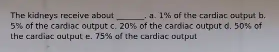 The kidneys receive about _______. a. 1% of the cardiac output b. 5% of the cardiac output c. 20% of the cardiac output d. 50% of the cardiac output e. 75% of the cardiac output