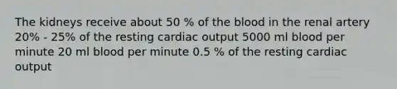 The kidneys receive about 50 % of the blood in the renal artery 20% - 25% of the resting cardiac output 5000 ml blood per minute 20 ml blood per minute 0.5 % of the resting cardiac output