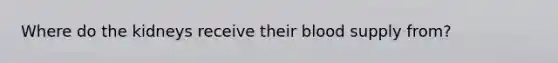 Where do the kidneys receive their blood supply from?