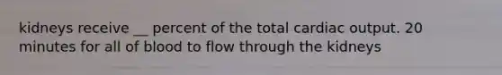 kidneys receive __ percent of the total cardiac output. 20 minutes for all of blood to flow through the kidneys