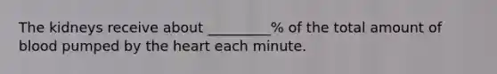 The kidneys receive about _________% of the total amount of blood pumped by the heart each minute.