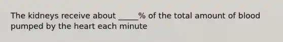 The kidneys receive about _____% of the total amount of blood pumped by the heart each minute