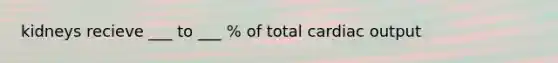 kidneys recieve ___ to ___ % of total cardiac output