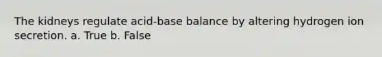 The kidneys regulate acid-base balance by altering hydrogen ion secretion. a. True b. False