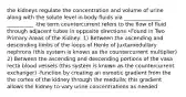 the kidneys regulate the concentration and volume of urine along with the solute level in body fluids via ______________ __________ -the term countercurrent refers to the flow of fluid through adjacent tubes in opposite directions •Found in Two Primary Areas of the Kidney: 1) Between the ascending and descending limbs of the loops of Henle of Juxtamedullary nephrons (this system is known as the countercurrent multiplier) 2) Between the ascending and descending portions of the vasa recta blood vessels (this system is known as the countercurrent exchanger) -function by creating an osmotic gradient from the the cortex of the kidney through the medulla; this gradient allows the kidney to vary urine concentrations as needed