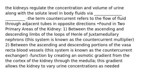 the kidneys regulate the concentration and volume of urine along with the solute level in body fluids via ______________ __________ -the term countercurrent refers to the flow of fluid through adjacent tubes in opposite directions •Found in Two Primary Areas of the Kidney: 1) Between the ascending and descending limbs of the loops of Henle of Juxtamedullary nephrons (this system is known as the countercurrent multiplier) 2) Between the ascending and descending portions of the vasa recta blood vessels (this system is known as the countercurrent exchanger) -function by creating an osmotic gradient from the the cortex of the kidney through the medulla; this gradient allows the kidney to vary urine concentrations as needed