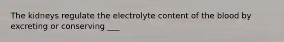 The kidneys regulate the electrolyte content of the blood by excreting or conserving ___