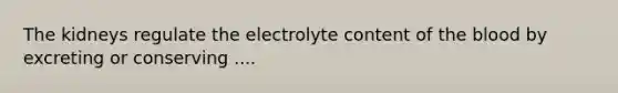 The kidneys regulate the electrolyte content of the blood by excreting or conserving ....