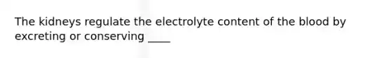 The kidneys regulate the electrolyte content of the blood by excreting or conserving ____