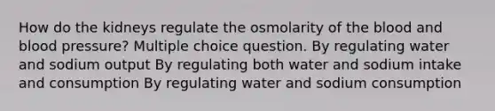 How do the kidneys regulate the osmolarity of <a href='https://www.questionai.com/knowledge/k7oXMfj7lk-the-blood' class='anchor-knowledge'>the blood</a> and <a href='https://www.questionai.com/knowledge/kD0HacyPBr-blood-pressure' class='anchor-knowledge'>blood pressure</a>? Multiple choice question. By regulating water and sodium output By regulating both water and sodium intake and consumption By regulating water and sodium consumption