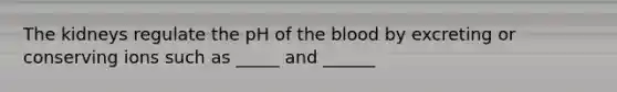 The kidneys regulate the pH of the blood by excreting or conserving ions such as _____ and ______