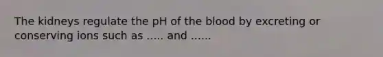 The kidneys regulate the pH of the blood by excreting or conserving ions such as ..... and ......