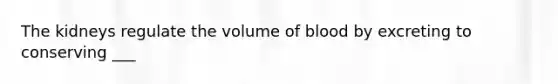 The kidneys regulate the volume of blood by excreting to conserving ___