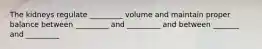 The kidneys regulate _________ volume and maintain proper balance between _________ and _________ and between _______ and _________