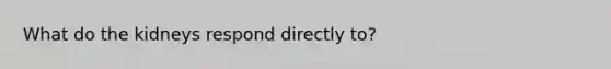What do the kidneys respond directly to?