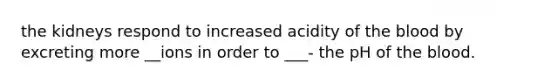 the kidneys respond to increased acidity of the blood by excreting more __ions in order to ___- the pH of the blood.