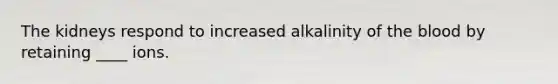 The kidneys respond to increased alkalinity of the blood by retaining ____ ions.