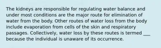 The kidneys are responsible for regulating water balance and under most conditions are the major route for elimination of water from the body. Other routes of water loss from the body include evaporation from cells of the skin and respiratory passages. Collectively, water loss by these routes is termed ___ because the individual is unaware of its occurrence.