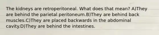 The kidneys are retroperitoneal. What does that mean? A)They are behind the parietal peritoneum.B)They are behind back muscles.C)They are placed backwards in the abdominal cavity.D)They are behind the intestines.