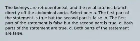 The kidneys are retroperitoneal, and the renal arteries branch directly off the abdominal aorta. Select one: a. The first part of the statement is true but the second part is false. b. The first part of the statement is false but the second part is true. c. Both parts of the statement are true. d. Both parts of the statement are false.