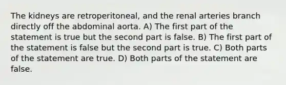 The kidneys are retroperitoneal, and the renal arteries branch directly off the abdominal aorta. A) The first part of the statement is true but the second part is false. B) The first part of the statement is false but the second part is true. C) Both parts of the statement are true. D) Both parts of the statement are false.