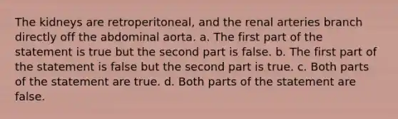 The kidneys are retroperitoneal, and the renal arteries branch directly off the abdominal aorta. a. The first part of the statement is true but the second part is false. b. The first part of the statement is false but the second part is true. c. Both parts of the statement are true. d. Both parts of the statement are false.