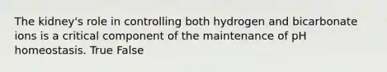 The kidney's role in controlling both hydrogen and bicarbonate ions is a critical component of the maintenance of pH homeostasis. True False