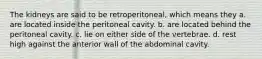 The kidneys are said to be retroperitoneal, which means they a. are located inside the peritoneal cavity. b. are located behind the peritoneal cavity. c. lie on either side of the vertebrae. d. rest high against the anterior wall of the abdominal cavity.