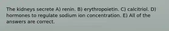 The kidneys secrete A) renin. B) erythropoietin. C) calcitriol. D) hormones to regulate sodium ion concentration. E) All of the answers are correct.