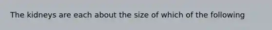 The kidneys are each about the size of which of the following