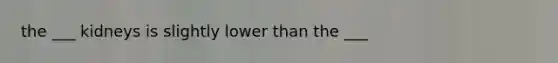 the ___ kidneys is slightly lower than the ___