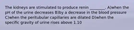 The kidneys are stimulated to produce renin ________. A)when the pH of the urine decreases B)by a decrease in the blood pressure C)when the peritubular capillaries are dilated D)when the speciﬁc gravity of urine rises above 1.10