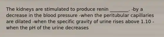 The kidneys are stimulated to produce renin ________. -by a decrease in the blood pressure -when the peritubular capillaries are dilated -when the specific gravity of urine rises above 1.10 -when the pH of the urine decreases