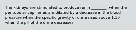 The kidneys are stimulated to produce renin ________. when the peritubular capillaries are dilated by a decrease in the blood pressure when the specific gravity of urine rises above 1.10 when the pH of the urine decreases