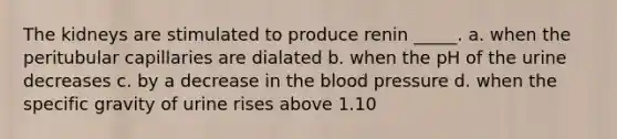 The kidneys are stimulated to produce renin _____. a. when the peritubular capillaries are dialated b. when the pH of the urine decreases c. by a decrease in the blood pressure d. when the specific gravity of urine rises above 1.10