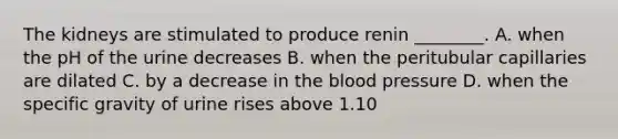 The kidneys are stimulated to produce renin ________. A. when the pH of the urine decreases B. when the peritubular capillaries are dilated C. by a decrease in the blood pressure D. when the specific gravity of urine rises above 1.10