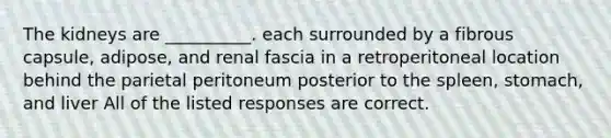 The kidneys are __________. each surrounded by a fibrous capsule, adipose, and renal fascia in a retroperitoneal location behind the parietal peritoneum posterior to the spleen, stomach, and liver All of the listed responses are correct.