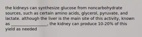 the kidneys can synthesize glucose from noncarbohydrate sources, such as certain amino acids, glycerol, pyruvate, and lactate. although the liver is the main site of this activity, known as __________________, the kidney can produce 10-20% of this yield as needed