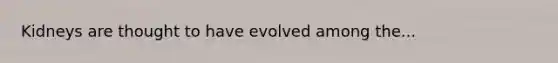 Kidneys are thought to have evolved among the...