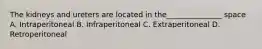 The kidneys and ureters are located in the_______________ space A. Intraperitoneal B. Infraperitoneal C. Extraperitoneal D. Retroperitoneal
