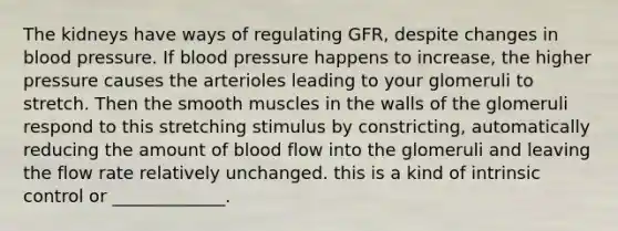 The kidneys have ways of regulating GFR, despite changes in <a href='https://www.questionai.com/knowledge/kD0HacyPBr-blood-pressure' class='anchor-knowledge'>blood pressure</a>. If blood pressure happens to increase, the higher pressure causes the arterioles leading to your glomeruli to stretch. Then the smooth muscles in the walls of the glomeruli respond to this stretching stimulus by constricting, automatically reducing the amount of blood flow into the glomeruli and leaving the flow rate relatively unchanged. this is a kind of intrinsic control or _____________.