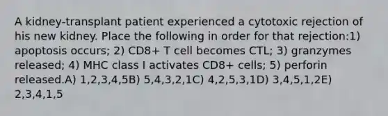 A kidney-transplant patient experienced a cytotoxic rejection of his new kidney. Place the following in order for that rejection:1) apoptosis occurs; 2) CD8+ T cell becomes CTL; 3) granzymes released; 4) MHC class I activates CD8+ cells; 5) perforin released.A) 1,2,3,4,5B) 5,4,3,2,1C) 4,2,5,3,1D) 3,4,5,1,2E) 2,3,4,1,5